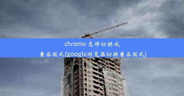 chrome 怎样切换成兼容模式(google浏览器切换兼容模式)