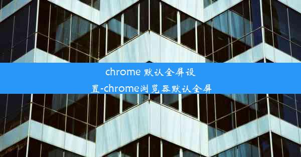 chrome 默认全屏设置-chrome浏览器默认全屏