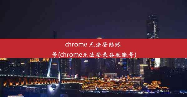 chrome 无法登陆账号(chrome无法登录谷歌账号)