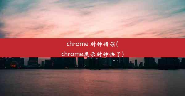 chrome 时钟错误(chrome提示时钟快了)