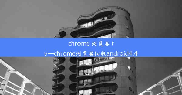 chrome 浏览器 tv—chrome浏览器tv版android4.4