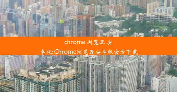 chrome 浏览器 安卓版;Chrome浏览器安卓版官方下载