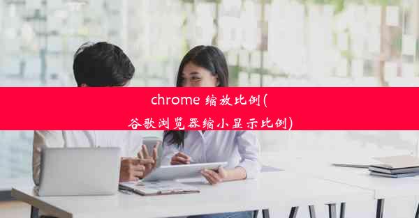 chrome 缩放比例(谷歌浏览器缩小显示比例)