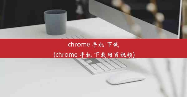 chrome 手机 下载(chrome 手机 下载网页视频)