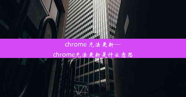 chrome 无法更新—chrome无法更新是什么意思