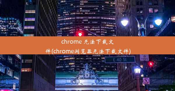 chrome 无法下载文件(chrome浏览器无法下载文件)