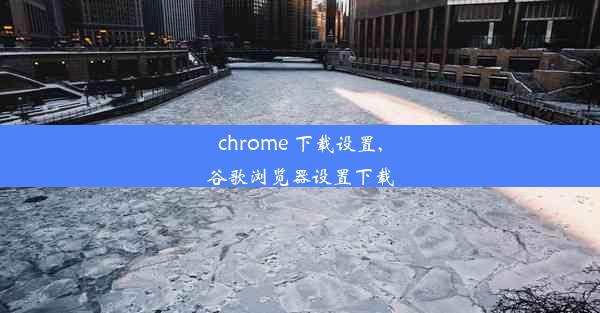 chrome 下载设置,谷歌浏览器设置下载