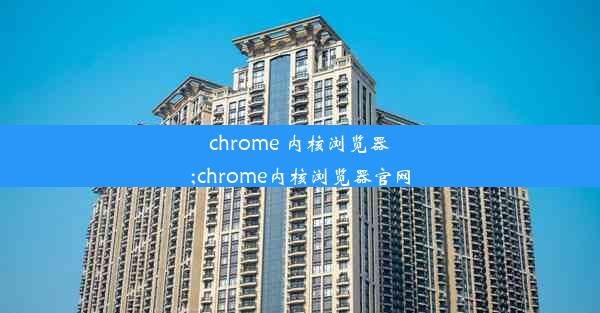 chrome 内核浏览器;chrome内核浏览器官网