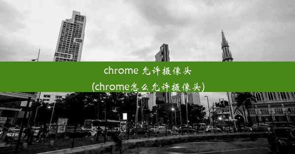 chrome 允许摄像头(chrome怎么允许摄像头)