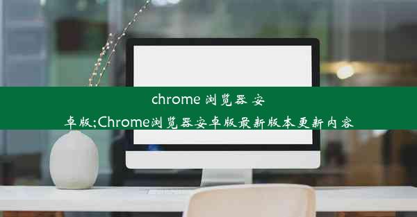 chrome 浏览器 安卓版;Chrome浏览器安卓版最新版本更新内容