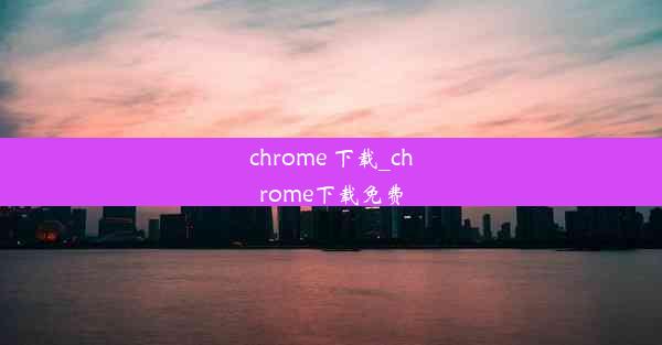 chrome 下载_chrome下载免费