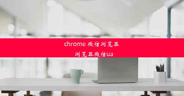 chrome 微信浏览器_浏览器微信ua