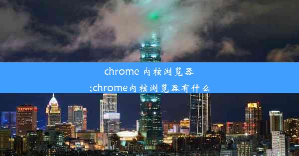 chrome 内核浏览器;chrome内核浏览器有什么