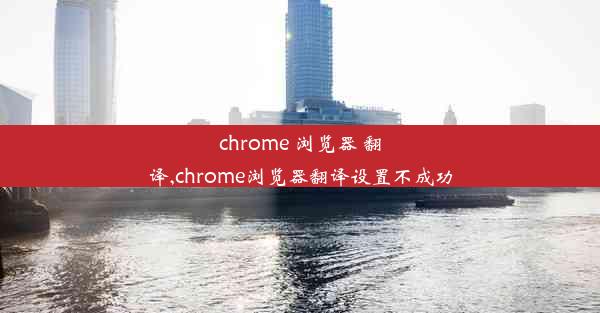 chrome 浏览器 翻译,chrome浏览器翻译设置不成功