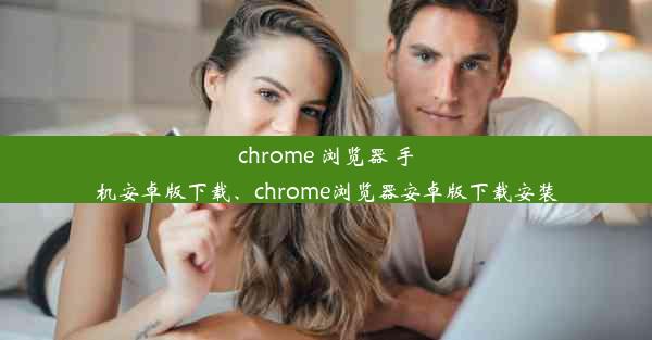 chrome 浏览器 手机安卓版下载、chrome浏览器安卓版下载安装