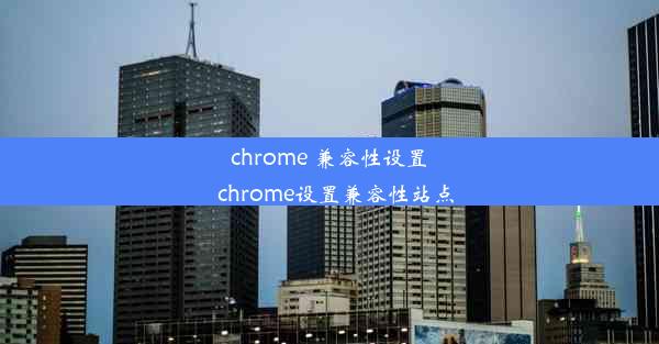 chrome 兼容性设置_chrome设置兼容性站点