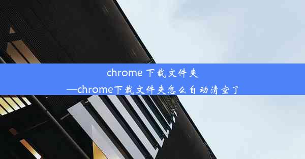 chrome 下载文件夹—chrome下载文件夹怎么自动清空了