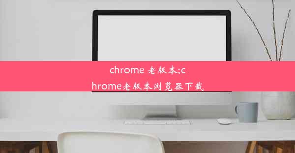 chrome 老版本;chrome老版本浏览器下载