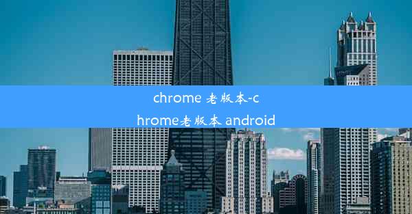 chrome 老版本-chrome老版本 android