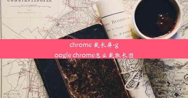 chrome 截长屏-google chrome怎么截取长图