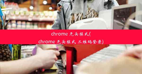 chrome 无头模式(chrome 无头模式 二维码登录)