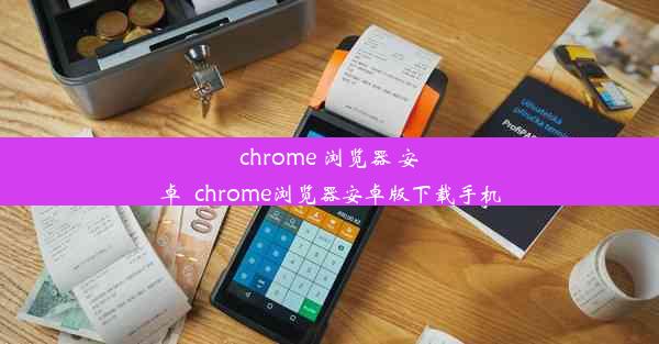 chrome 浏览器 安卓_chrome浏览器安卓版下载手机