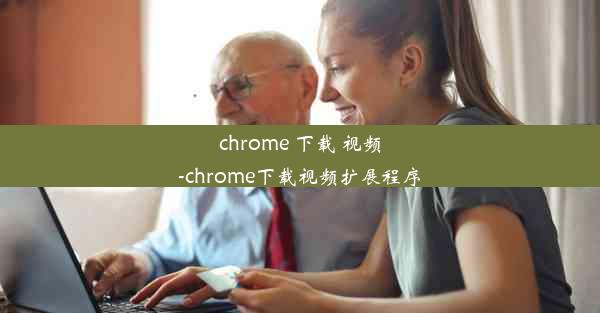 chrome 下载 视频-chrome下载视频扩展程序