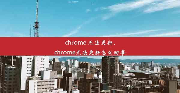 chrome 无法更新、chrome无法更新怎么回事