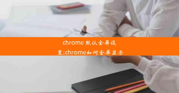 chrome 默认全屏设置;chrome如何全屏显示