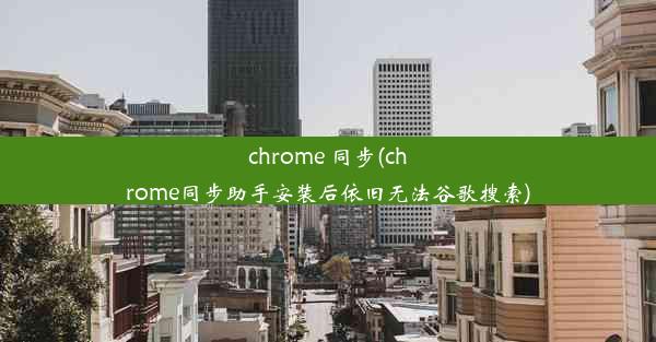 chrome 同步(chrome同步助手安装后依旧无法谷歌搜索)