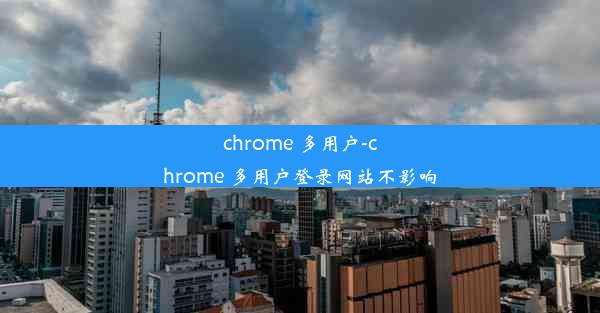 chrome 多用户-chrome 多用户登录网站不影响