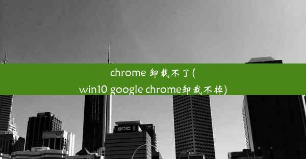 chrome 卸载不了(win10 google chrome卸载不掉)