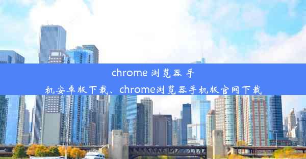 chrome 浏览器 手机安卓版下载、chrome浏览器手机版官网下载