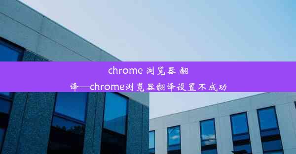 chrome 浏览器 翻译—chrome浏览器翻译设置不成功