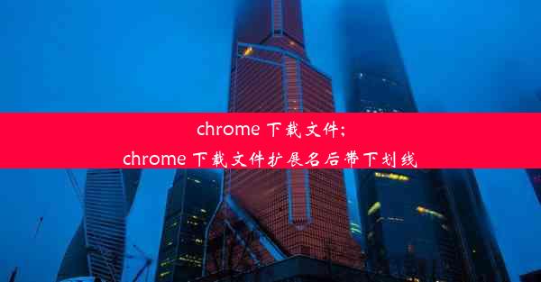 chrome 下载文件;chrome 下载文件扩展名后带下划线