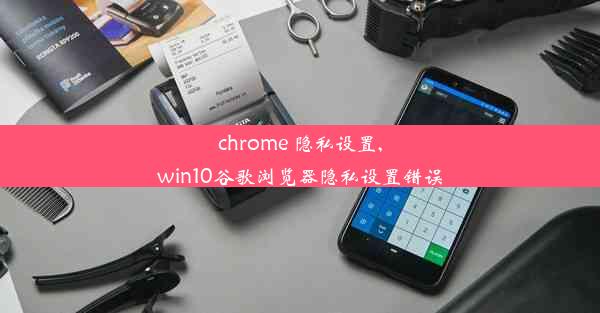 chrome 隐私设置,win10谷歌浏览器隐私设置错误