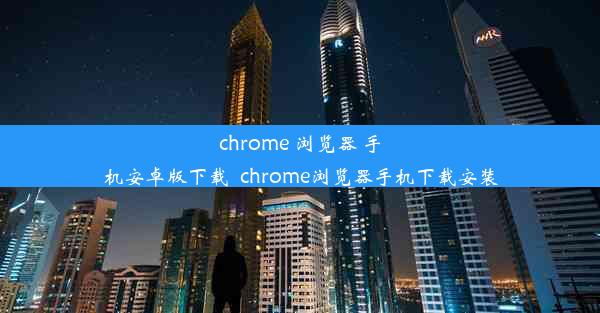 chrome 浏览器 手机安卓版下载_chrome浏览器手机下载安装