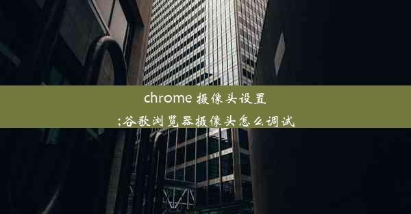 chrome 摄像头设置;谷歌浏览器摄像头怎么调试