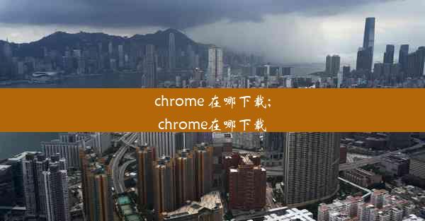 chrome 在哪下载;chrome在哪下载