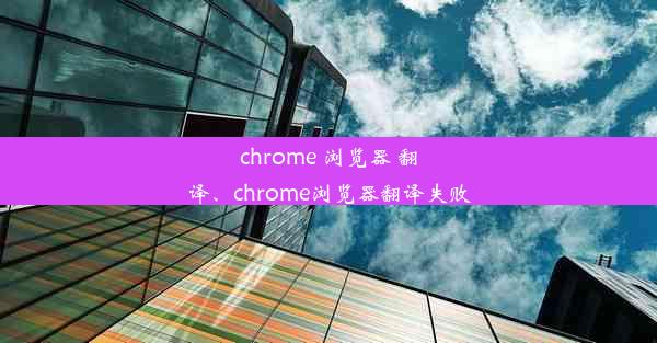 chrome 浏览器 翻译、chrome浏览器翻译失败