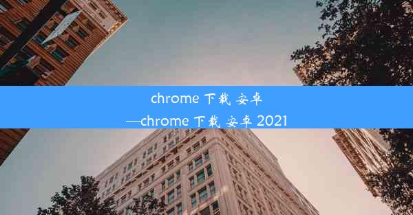 chrome 下载 安卓—chrome 下载 安卓 2021