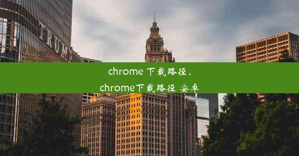 chrome 下载路径、chrome下载路径 安卓