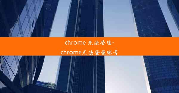 chrome 无法登陆-chrome无法登录账号