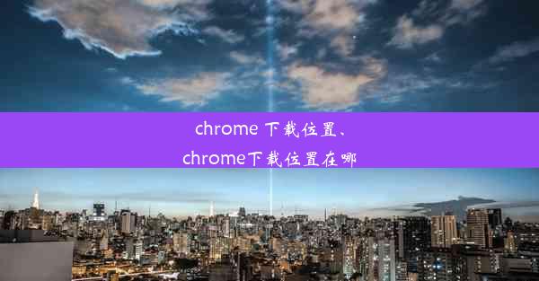 chrome 下载位置、chrome下载位置在哪