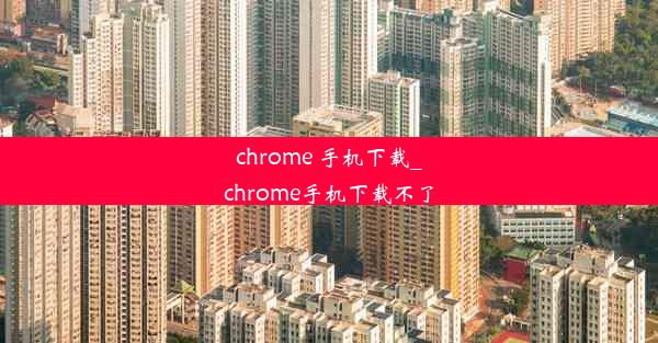 chrome 手机下载_chrome手机下载不了