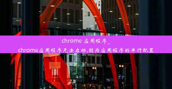 chrome 应用程序_chrome应用程序无法启动,因为应用程序的并行配置