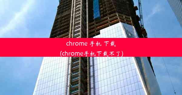 chrome 手机 下载(chrome手机下载不了)