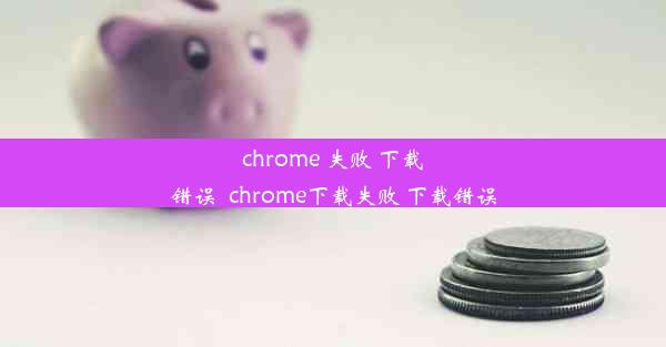 chrome 失败 下载错误_chrome下载失败 下载错误