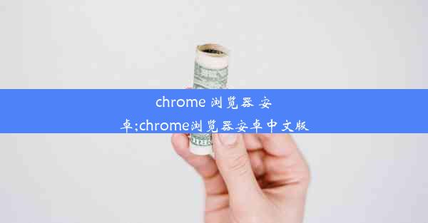 chrome 浏览器 安卓;chrome浏览器安卓中文版