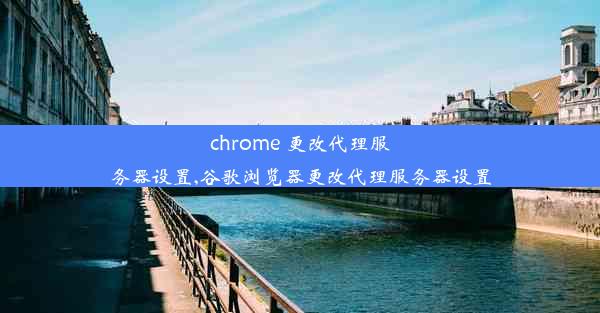 chrome 更改代理服务器设置,谷歌浏览器更改代理服务器设置